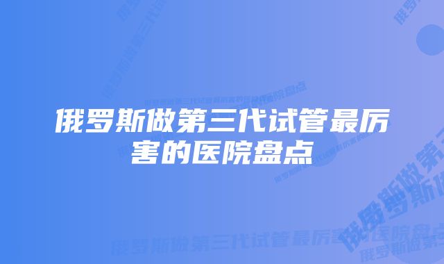 俄罗斯做第三代试管最厉害的医院盘点