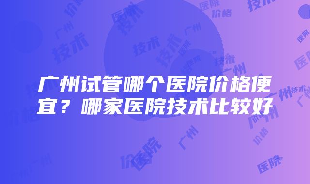 广州试管哪个医院价格便宜？哪家医院技术比较好