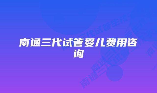 南通三代试管婴儿费用咨询