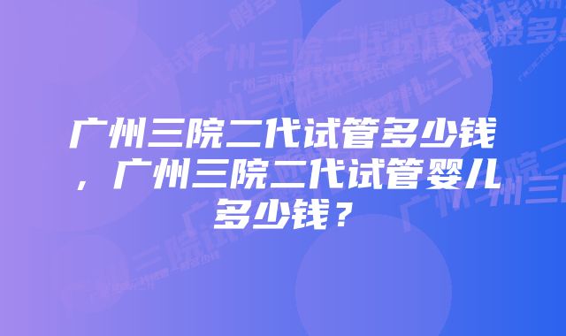 广州三院二代试管多少钱，广州三院二代试管婴儿多少钱？