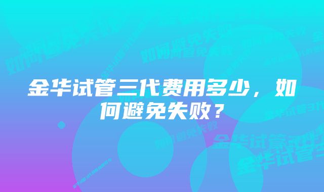 金华试管三代费用多少，如何避免失败？