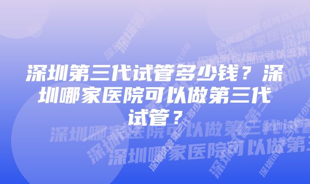 深圳第三代试管多少钱？深圳哪家医院可以做第三代试管？