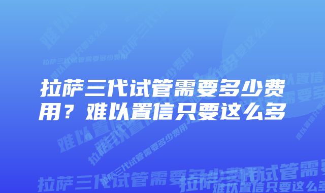 拉萨三代试管需要多少费用？难以置信只要这么多