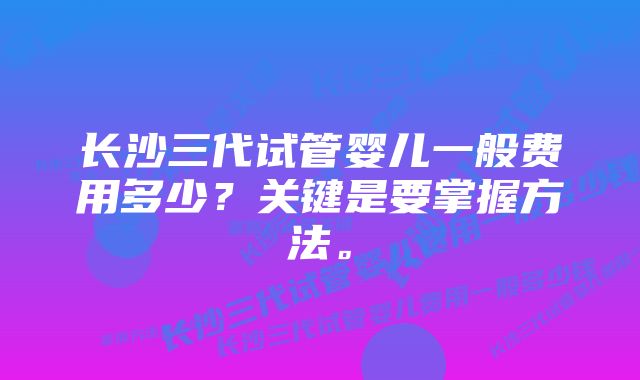 长沙三代试管婴儿一般费用多少？关键是要掌握方法。