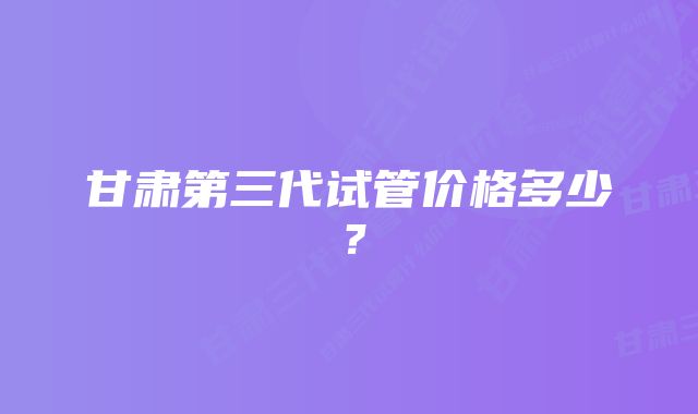 甘肃第三代试管价格多少？