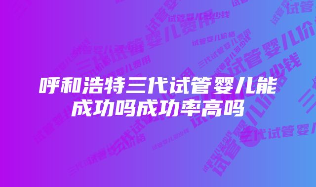 呼和浩特三代试管婴儿能成功吗成功率高吗