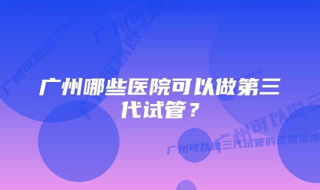 广州哪些医院可以做第三代试管？