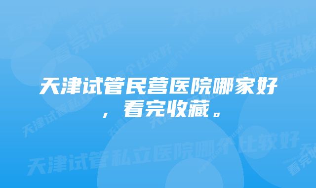 天津试管民营医院哪家好，看完收藏。