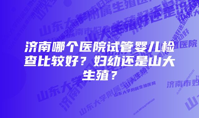 济南哪个医院试管婴儿检查比较好？妇幼还是山大生殖？