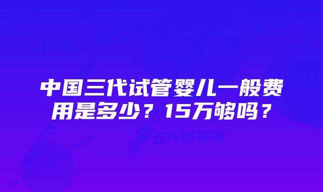 中国三代试管婴儿一般费用是多少？15万够吗？