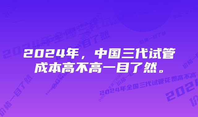 2024年，中国三代试管成本高不高一目了然。