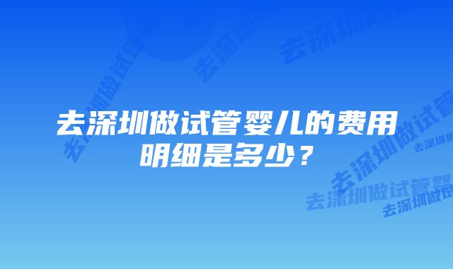 去深圳做试管婴儿的费用明细是多少？