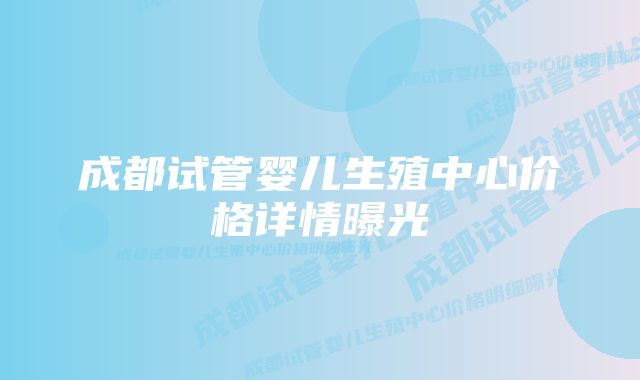 成都试管婴儿生殖中心价格详情曝光