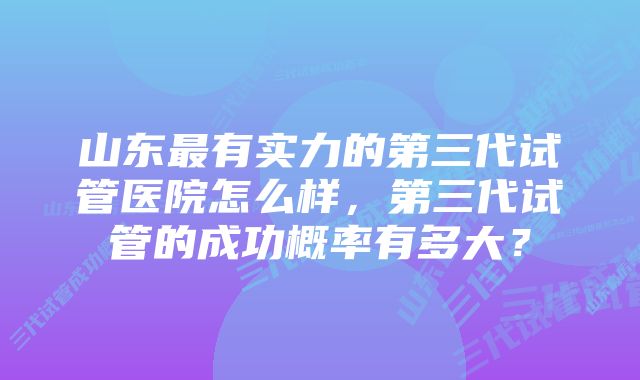 山东最有实力的第三代试管医院怎么样，第三代试管的成功概率有多大？