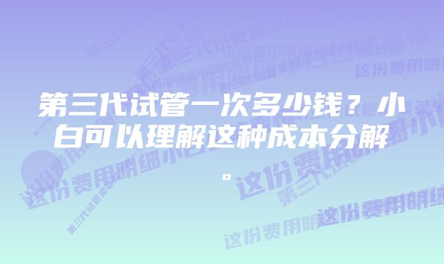 第三代试管一次多少钱？小白可以理解这种成本分解。