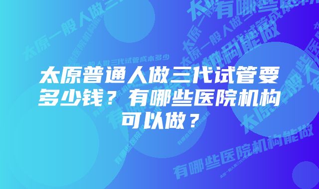 太原普通人做三代试管要多少钱？有哪些医院机构可以做？