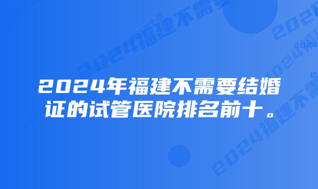 2024年福建不需要结婚证的试管医院排名前十。