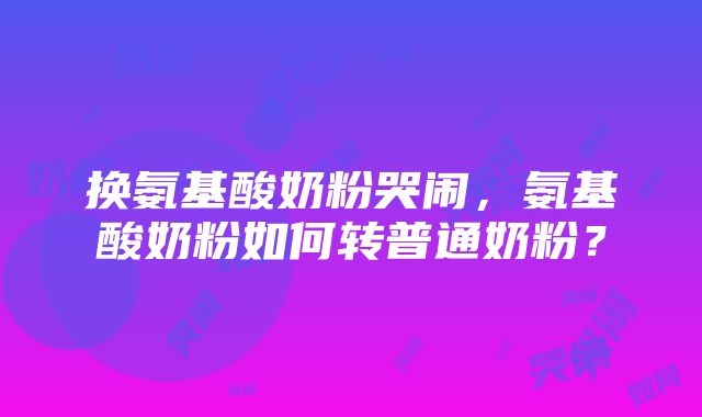 换氨基酸奶粉哭闹，氨基酸奶粉如何转普通奶粉？