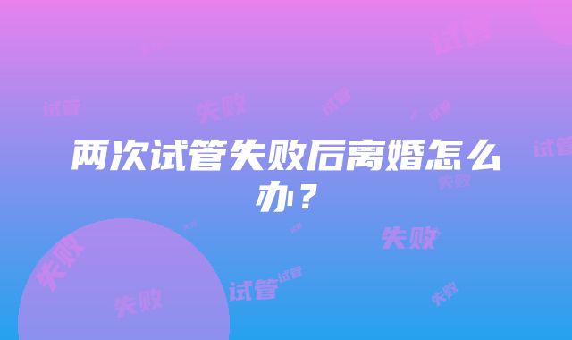 两次试管失败后离婚怎么办？