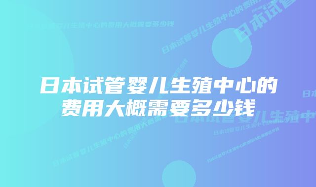 日本试管婴儿生殖中心的费用大概需要多少钱