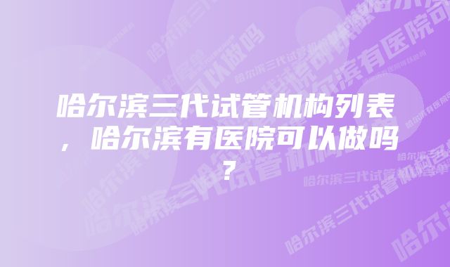 哈尔滨三代试管机构列表，哈尔滨有医院可以做吗？