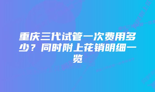 重庆三代试管一次费用多少？同时附上花销明细一览