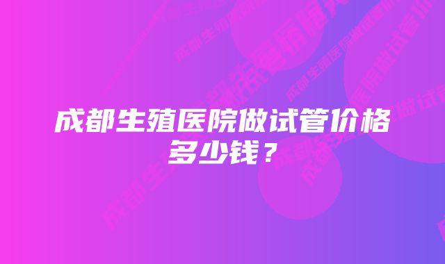 成都生殖医院做试管价格多少钱？