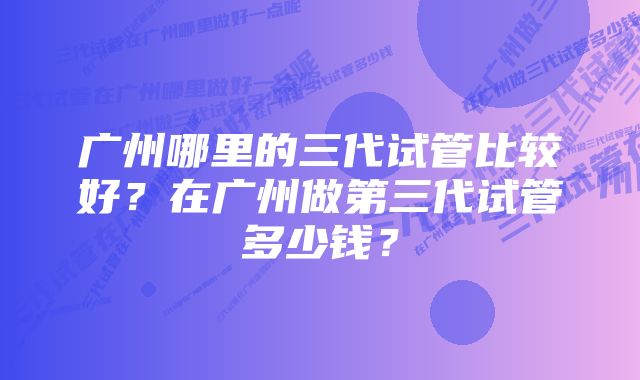 广州哪里的三代试管比较好？在广州做第三代试管多少钱？