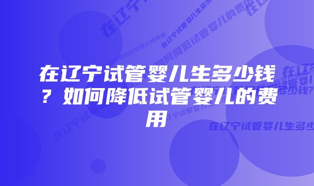 在辽宁试管婴儿生多少钱？如何降低试管婴儿的费用