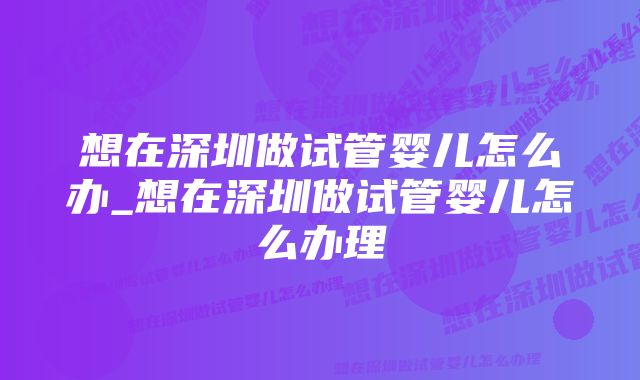 想在深圳做试管婴儿怎么办_想在深圳做试管婴儿怎么办理