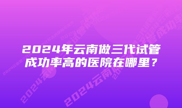 2024年云南做三代试管成功率高的医院在哪里？