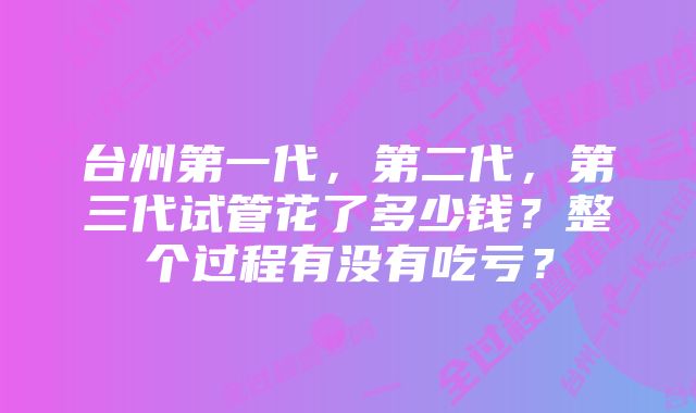 台州第一代，第二代，第三代试管花了多少钱？整个过程有没有吃亏？