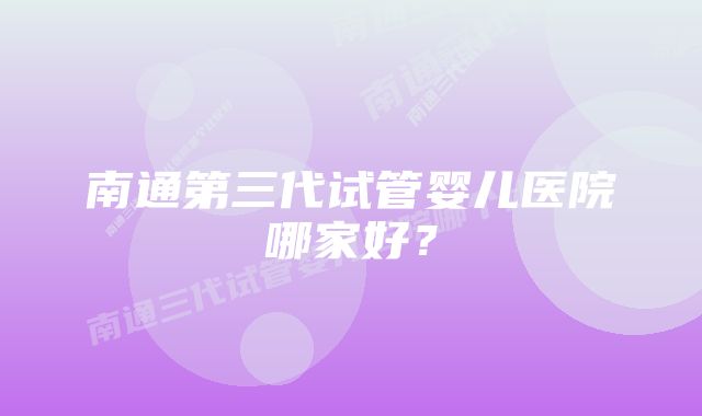 南通第三代试管婴儿医院哪家好？