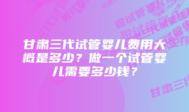 甘肃三代试管婴儿费用大概是多少？做一个试管婴儿需要多少钱？