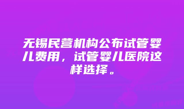 无锡民营机构公布试管婴儿费用，试管婴儿医院这样选择。