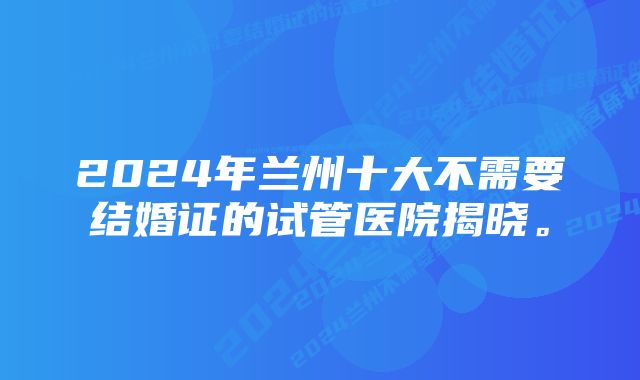 2024年兰州十大不需要结婚证的试管医院揭晓。