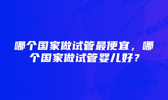 哪个国家做试管最便宜，哪个国家做试管婴儿好？