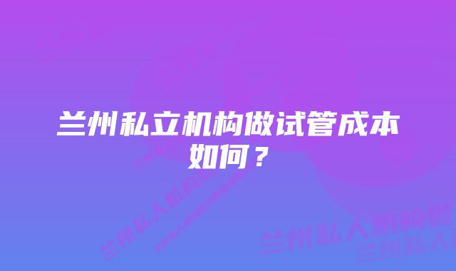 兰州私立机构做试管成本如何？