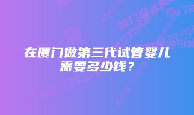 在厦门做第三代试管婴儿需要多少钱？