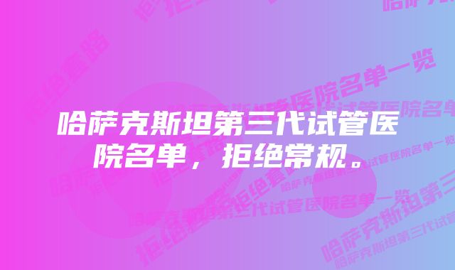 哈萨克斯坦第三代试管医院名单，拒绝常规。