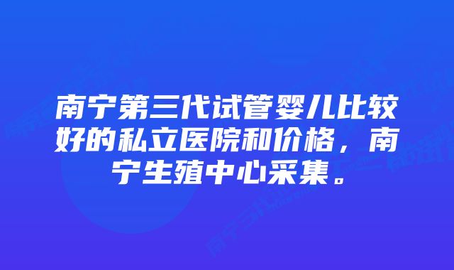 南宁第三代试管婴儿比较好的私立医院和价格，南宁生殖中心采集。