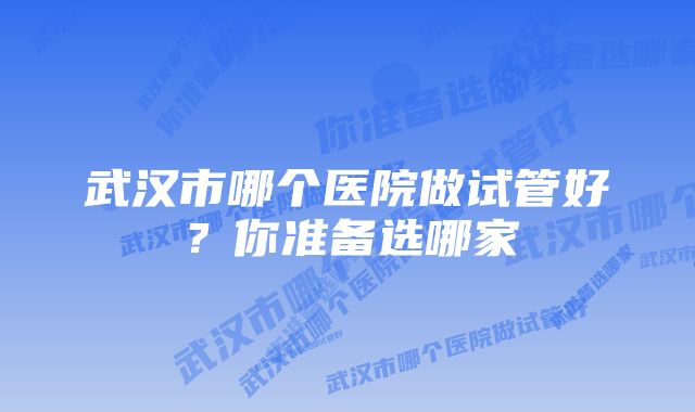 武汉市哪个医院做试管好？你准备选哪家