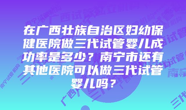 在广西壮族自治区妇幼保健医院做三代试管婴儿成功率是多少？南宁市还有其他医院可以做三代试管婴儿吗？