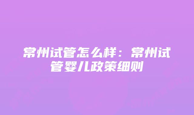 常州试管怎么样：常州试管婴儿政策细则