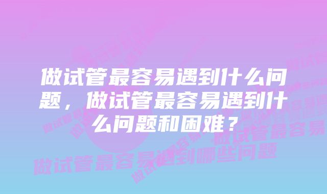 做试管最容易遇到什么问题，做试管最容易遇到什么问题和困难？