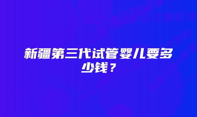 新疆第三代试管婴儿要多少钱？