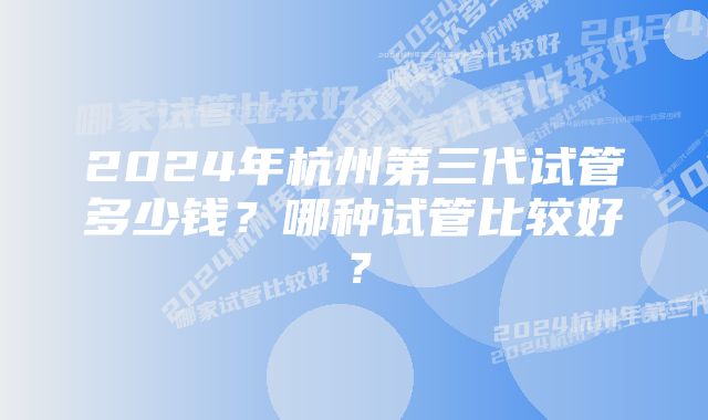 2024年杭州第三代试管多少钱？哪种试管比较好？