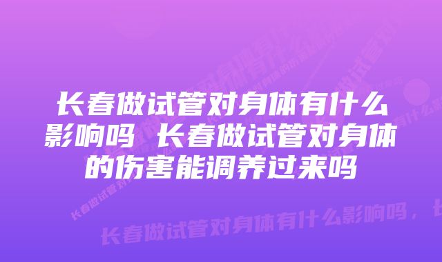 长春做试管对身体有什么影响吗 长春做试管对身体的伤害能调养过来吗