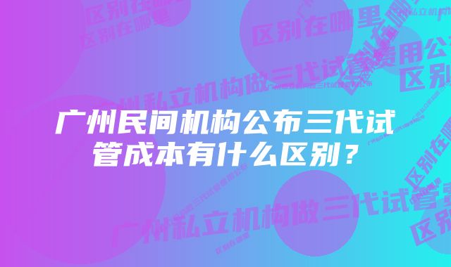 广州民间机构公布三代试管成本有什么区别？