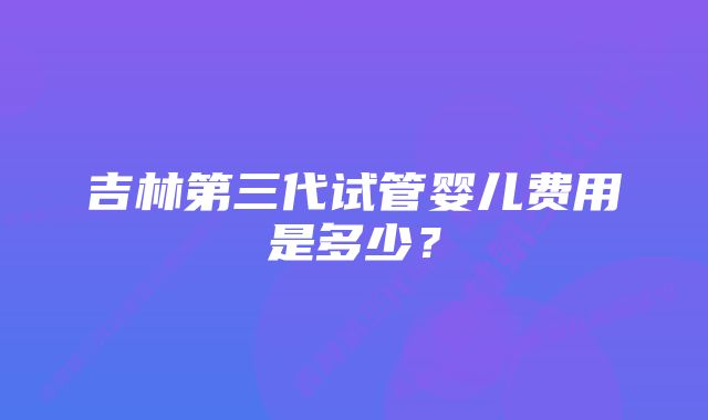 吉林第三代试管婴儿费用是多少？